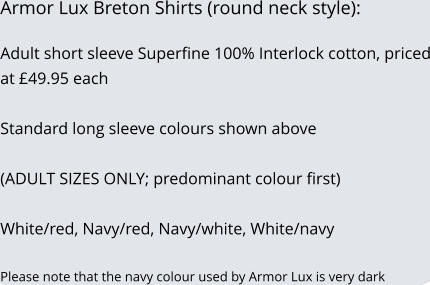 Armor Lux Breton Shirts (round neck style):  Adult short sleeve Superfine 100% Interlock cotton, priced at £49.95 each   Standard long sleeve colours shown above  (ADULT SIZES ONLY; predominant colour first)  White/red, Navy/red, Navy/white, White/navy  Please note that the navy colour used by Armor Lux is very dark