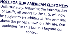 NOTE FOR OUR AMERICAN CUSTOMERS Unfortunately, following the introduction of tariffs, all orders to the U. S. will now be subject to an additional 10% over and above the prices shown on this site. Our apologies for this but it is beyond our control.