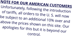 NOTE FOR OUR AMERICAN CUSTOMERS Unfortunately, following the introduction of tariffs, all orders to the U. S. will now be subject to an additional 10% over and above the prices shown on this site. Our apologies for this but it is beyond our control.