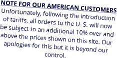 NOTE FOR OUR AMERICAN CUSTOMERS Unfortunately, following the introduction of tariffs, all orders to the U. S. will now be subject to an additional 10% over and above the prices shown on this site. Our apologies for this but it is beyond our control.