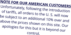 NOTE FOR OUR AMERICAN CUSTOMERS Unfortunately, following the introduction of tariffs, all orders to the U. S. will now be subject to an additional 10% over and above the prices shown on this site. Our apologies for this but it is beyond our control.