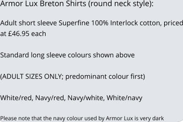 Armor Lux Breton Shirts (round neck style):  Adult short sleeve Superfine 100% Interlock cotton, priced at £46.95 each   Standard long sleeve colours shown above  (ADULT SIZES ONLY; predominant colour first)  White/red, Navy/red, Navy/white, White/navy  Please note that the navy colour used by Armor Lux is very dark