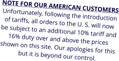 NOTE FOR OUR AMERICAN CUSTOMERS Unfortunately, following the introduction of tariffs, all orders to the U. S. will now be subject to an additional 10% tariff and 16% duty over and above the prices shown on this site. Our apologies for this but it is beyond our control.