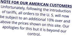 NOTE FOR OUR AMERICAN CUSTOMERS Unfortunately, following the introduction of tariffs, all orders to the U. S. will now be subject to an additional 10% over and above the prices shown on this site. Our apologies for this but it is beyond our control.